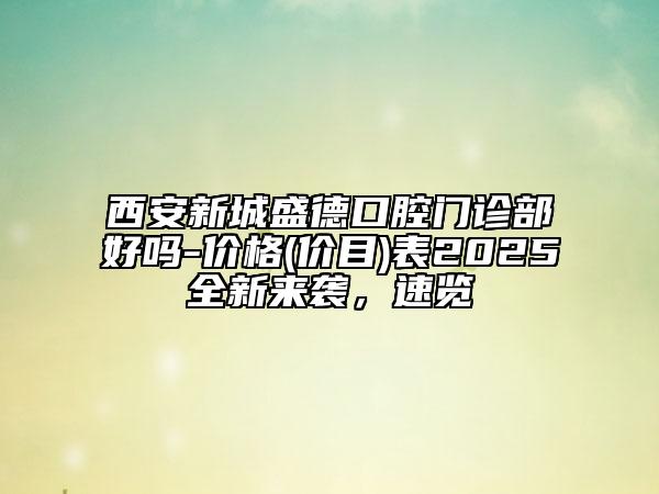 西安新城盛德口腔门诊部好吗-价格(价目)表2025全新来袭，速览
