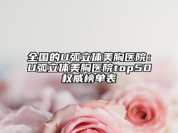 全国的U弧立体美胸医院：U弧立体美胸医院top50权威榜单表