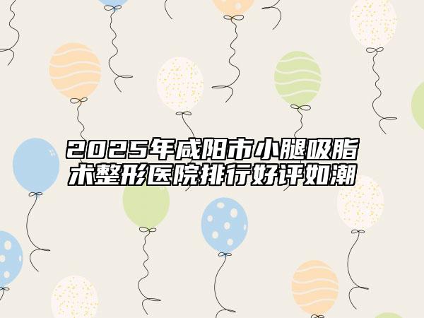 2025年咸阳市小腿吸脂术整形医院排行好评如潮