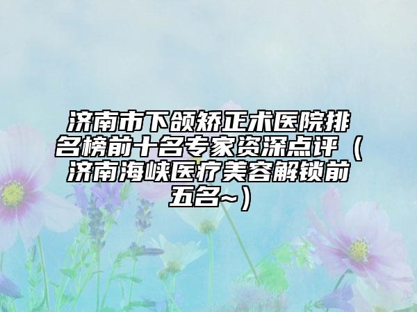 济南市下颌矫正术医院排名榜前十名专家资深点评（济南海峡医疗美容解锁前五名~）
