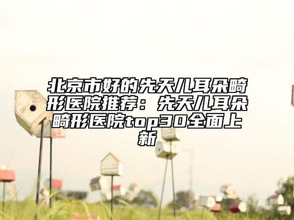 北京市好的先天儿耳朵畸形医院推荐：先天儿耳朵畸形医院top30全面上新