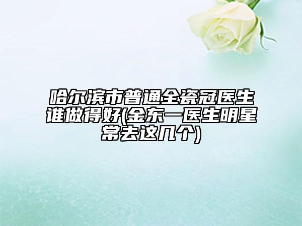哈尔滨市普通全瓷冠医生谁做得好(金东一医生明星常去这几个)