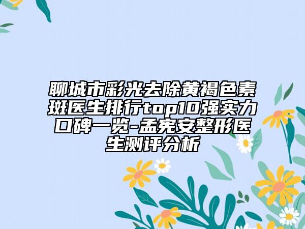 聊城市彩光去除黄褐色素斑医生排行top10强实力口碑一览-孟宪安整形医生测评分析