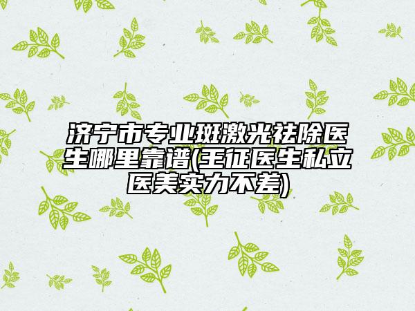济宁市专业斑激光祛除医生哪里靠谱(王征医生私立医美实力不差)