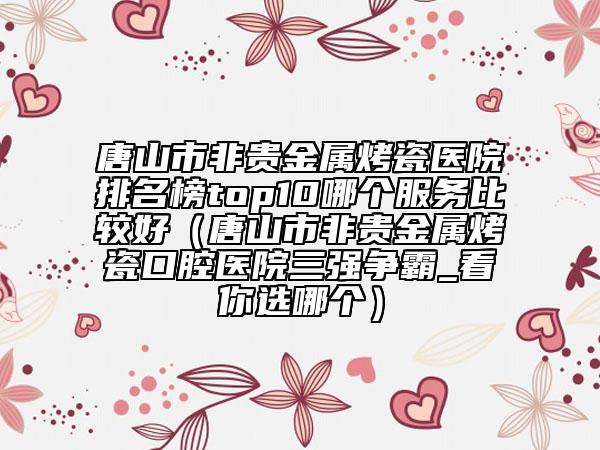 唐山市非贵金属烤瓷医院排名榜top10哪个服务比较好（唐山市非贵金属烤瓷口腔医院三强争霸_看你选哪个）
