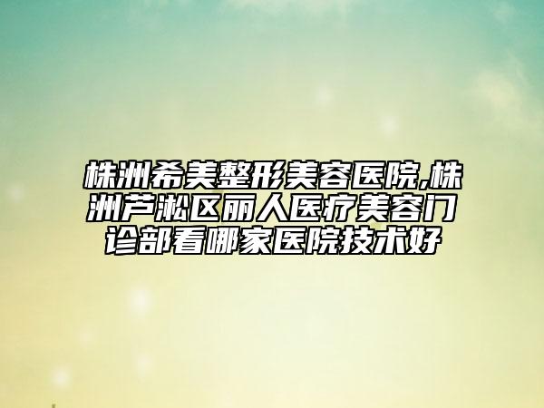 株洲希美整形美容医院,株洲芦淞区丽人医疗美容门诊部看哪家医院技术好