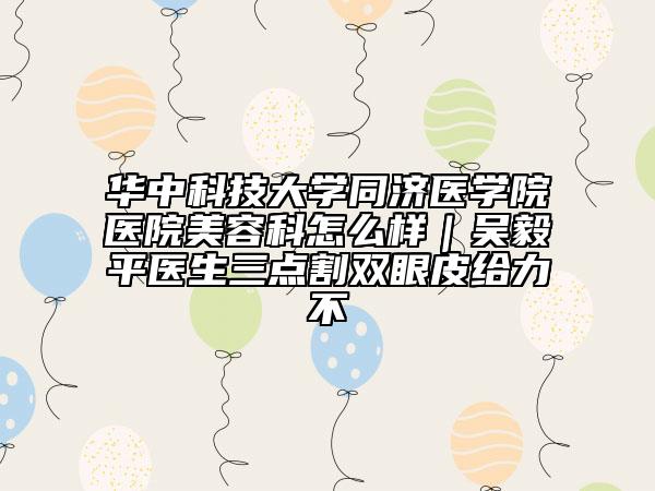 华中科技大学同济医学院医院美容科怎么样｜吴毅平医生三点割双眼皮给力不