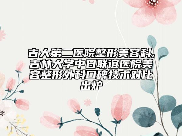 吉大第二医院整形美容科,吉林大学中日联谊医院美容整形外科口碑技术对比出炉