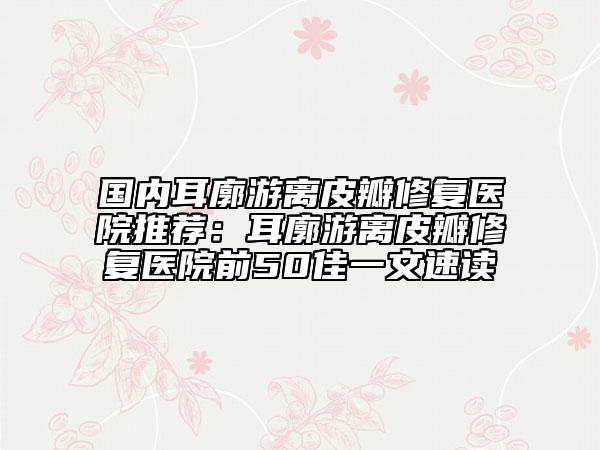 国内耳廓游离皮瓣修复医院推荐：耳廓游离皮瓣修复医院前50佳一文速读