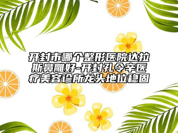 开封市哪个整形医院达拉斯鼻雕好-开封孔令辛医疗美容诊所龙头地位稳固