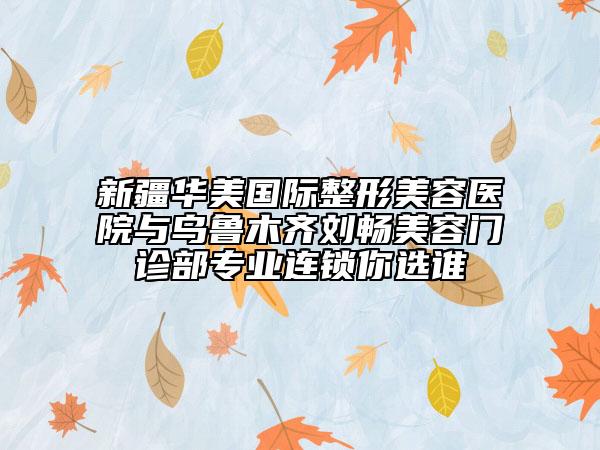新疆华美国际整形美容医院与乌鲁木齐刘畅美容门诊部专业连锁你选谁
