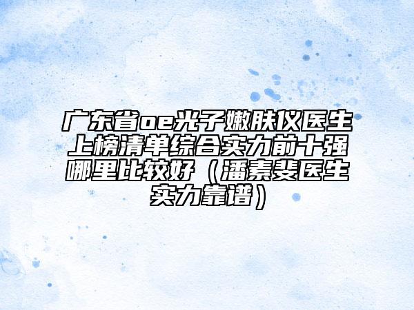 广东省oe光子嫩肤仪医生上榜清单综合实力前十强哪里比较好（潘素斐医生实力靠谱）