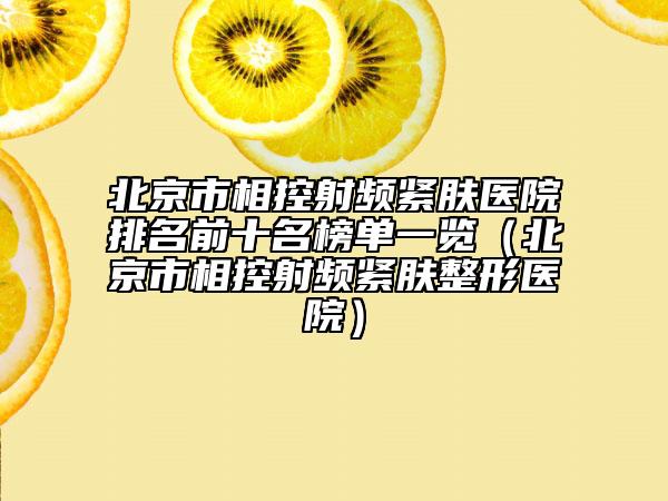 北京市相控射频紧肤医院排名前十名榜单一览（北京市相控射频紧肤整形医院）