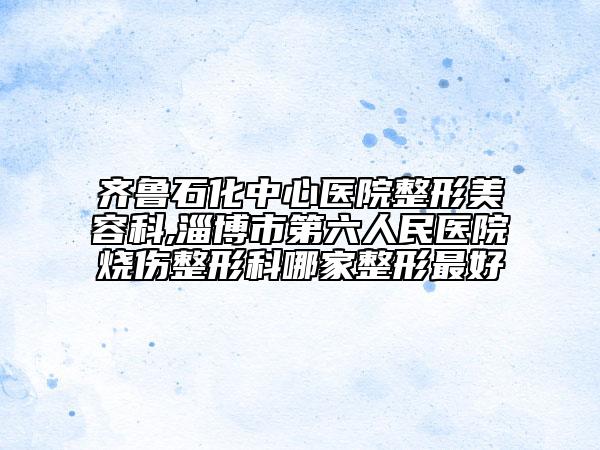 齐鲁石化中心医院整形美容科,淄博市第六人民医院烧伤整形科哪家整形最好