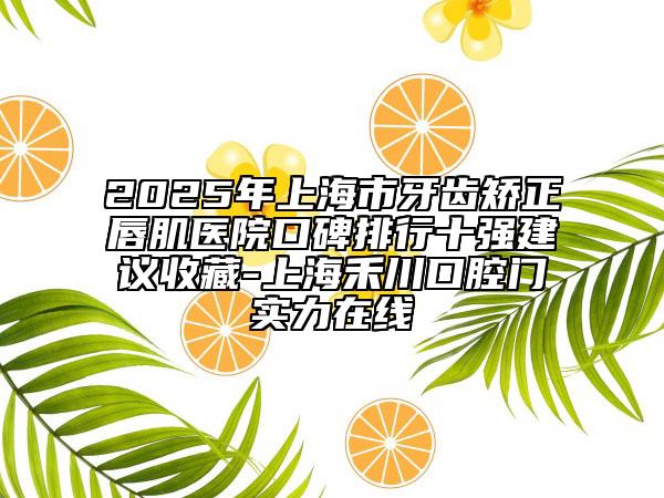 2025年上海市牙齿矫正唇肌医院口碑排行十强建议收藏-上海禾川口腔门实力在线