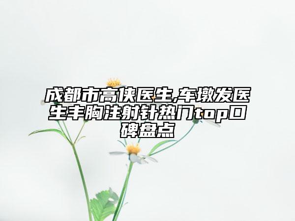 成都市高侠医生,车墩发医生丰胸注射针热门top口碑盘点