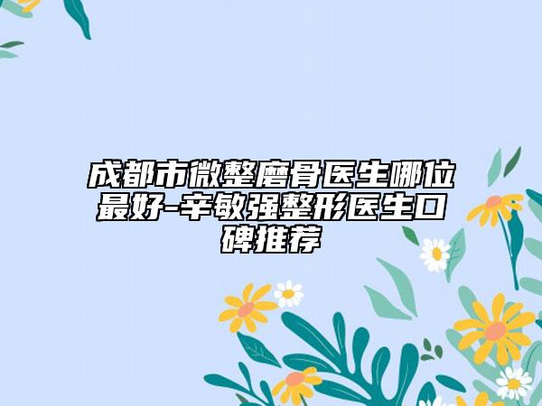 成都市微整磨骨医生哪位最好-辛敏强整形医生口碑推荐