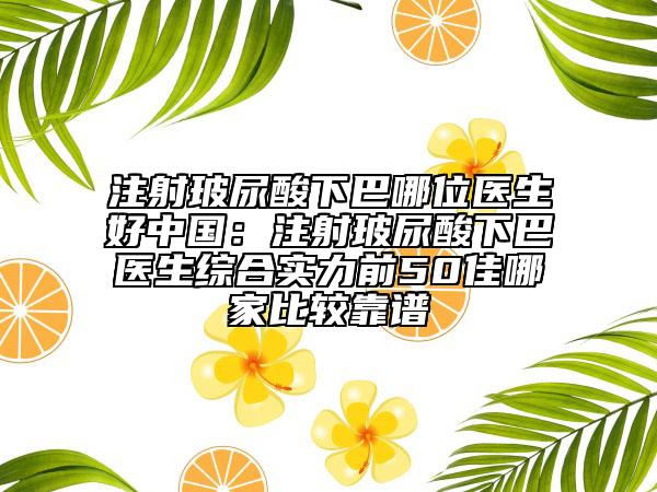 注射玻尿酸下巴哪位医生好中国：注射玻尿酸下巴医生综合实力前50佳哪家比较靠谱