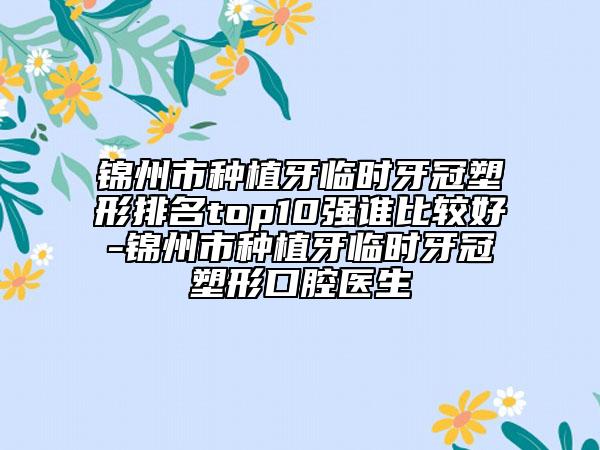 锦州市种植牙临时牙冠塑形排名top10强谁比较好-锦州市种植牙临时牙冠塑形口腔医生