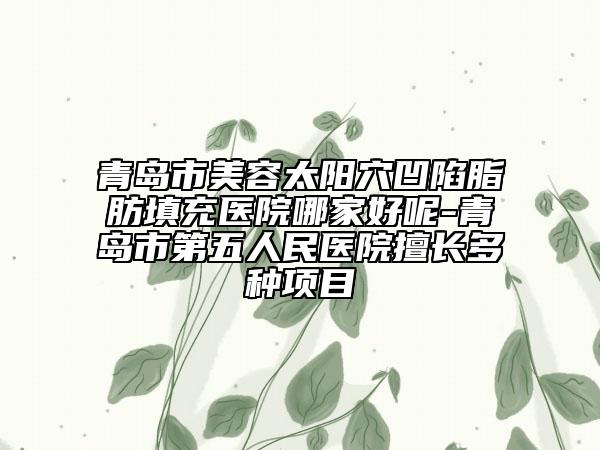 青岛市美容太阳穴凹陷脂肪填充医院哪家好呢-青岛市第五人民医院擅长多种项目
