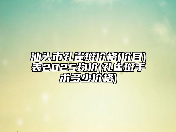 汕头市孔雀斑价格(价目)表2025均价(孔雀斑手术多少价格)