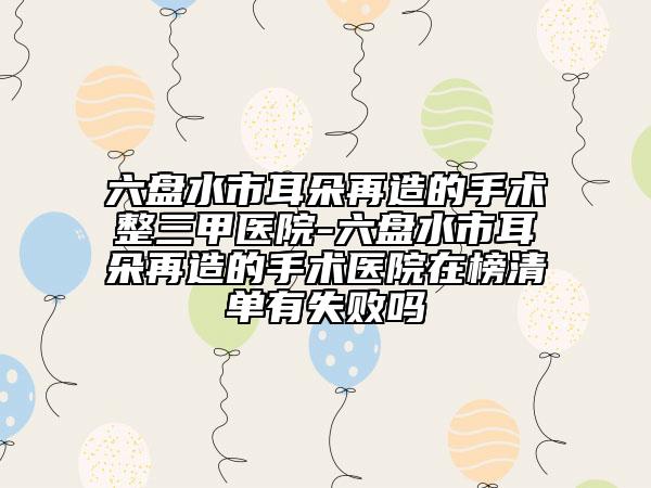 六盘水市耳朵再造的手术整三甲医院-六盘水市耳朵再造的手术医院在榜清单有失败吗
