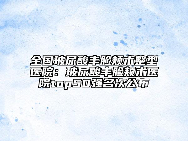 全国玻尿酸丰脸颊术整型医院：玻尿酸丰脸颊术医院top50强名次公布