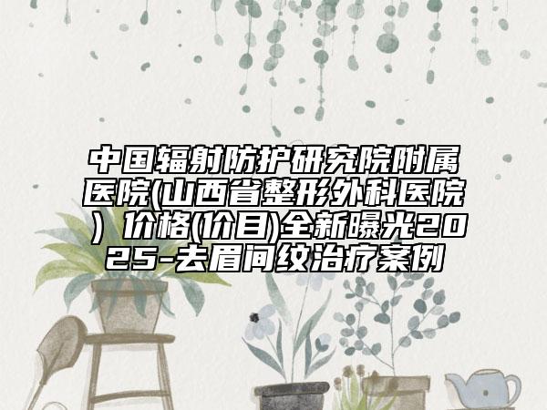 中国辐射防护研究院附属医院(山西省整形外科医院）价格(价目)全新曝光2025-去眉间纹治疗案例