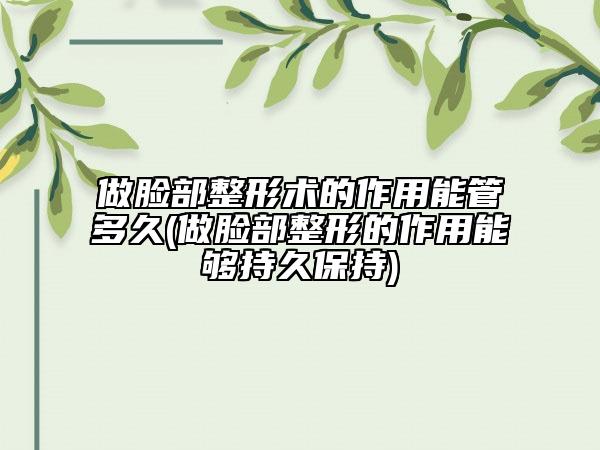 做脸部整形术的作用能管多久(做脸部整形的作用能够持久保持)