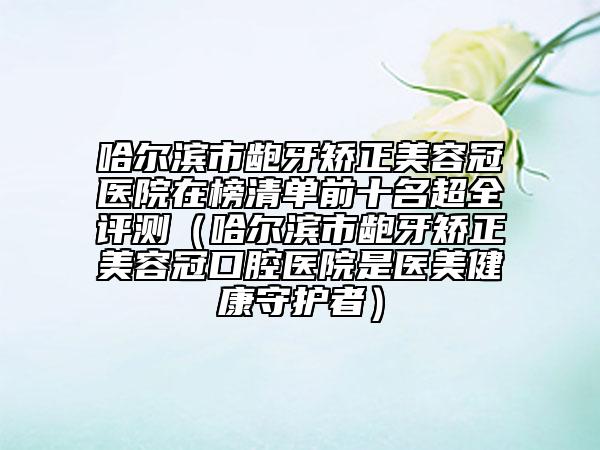 哈尔滨市龅牙矫正美容冠医院在榜清单前十名超全评测（哈尔滨市龅牙矫正美容冠口腔医院是医美健康守护者）