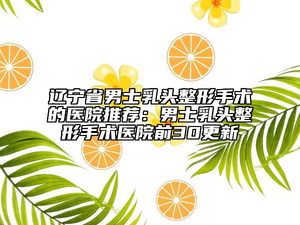 辽宁省男士乳头整形手术的医院推荐：男士乳头整形手术医院前30更新