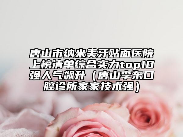 唐山市纳米美牙贴面医院上榜清单综合实力top10强人气飙升（唐山李东口腔诊所家家技术强）