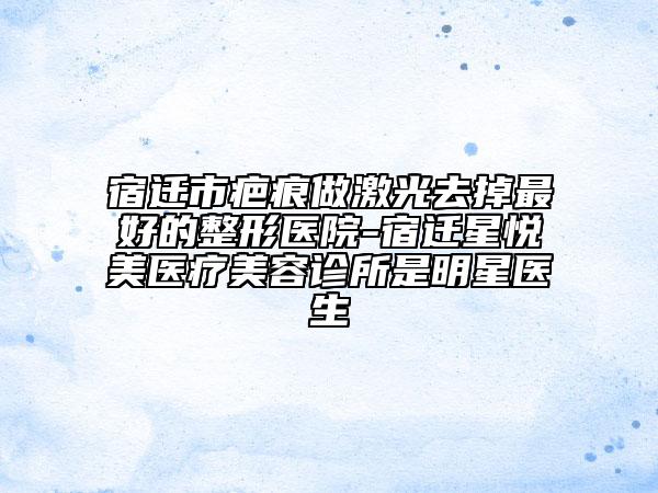 宿迁市疤痕做激光去掉最好的整形医院-宿迁星悦美医疗美容诊所是明星医生