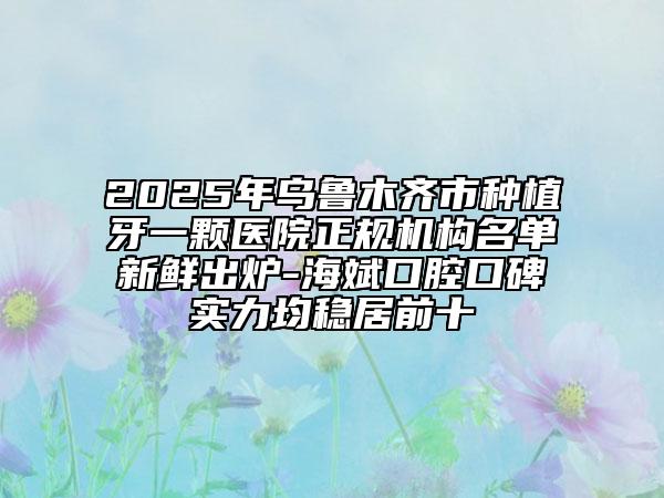 2025年乌鲁木齐市种植牙一颗医院正规机构名单新鲜出炉-海斌口腔口碑实力均稳居前十