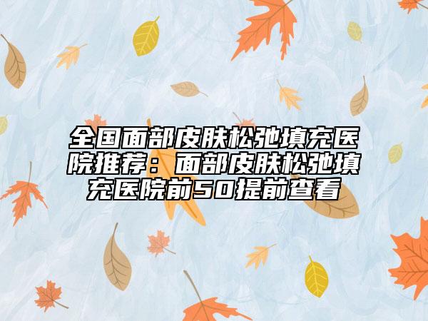 全国面部皮肤松弛填充医院推荐：面部皮肤松弛填充医院前50提前查看