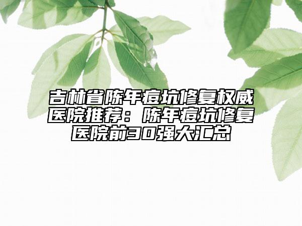 吉林省陈年痘坑修复权威医院推荐：陈年痘坑修复医院前30强大汇总
