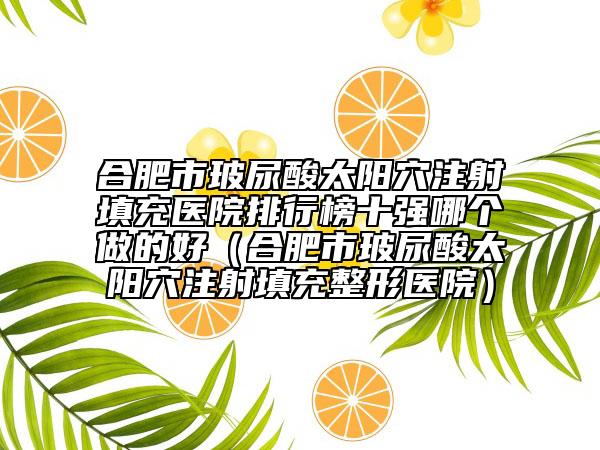 合肥市玻尿酸太阳穴注射填充医院排行榜十强哪个做的好（合肥市玻尿酸太阳穴注射填充整形医院）