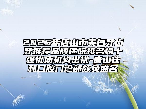 2025年唐山市美白牙齿牙推荐品牌医院排名榜十强优质机构出挑-唐山佳和口腔门诊部颇负盛名