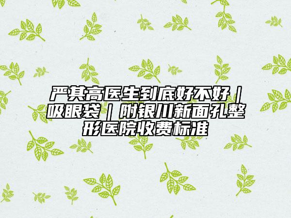 严其高医生到底好不好｜吸眼袋｜附银川新面孔整形医院收费标准