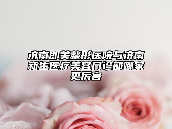 济南即美整形医院与济南新生医疗美容门诊部哪家更厉害