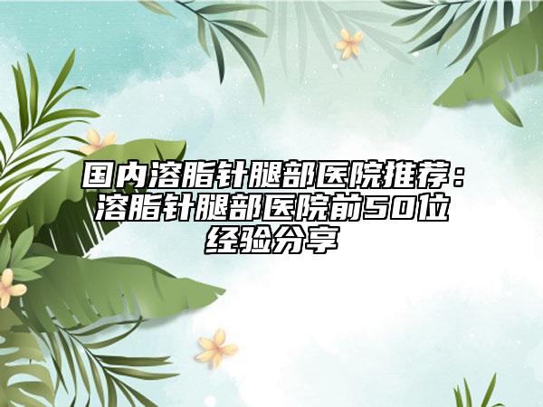 国内溶脂针腿部医院推荐：溶脂针腿部医院前50位经验分享