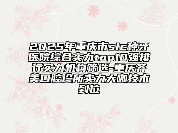 2025年重庆市sic种牙医院综合实力top10强排行实力机构筛选-重庆齐美口腔诊所实力大咖技术到位