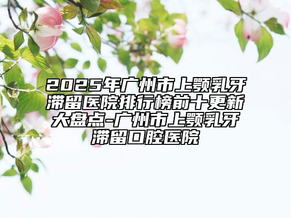 2025年广州市上颚乳牙滞留医院排行榜前十更新大盘点-广州市上颚乳牙滞留口腔医院