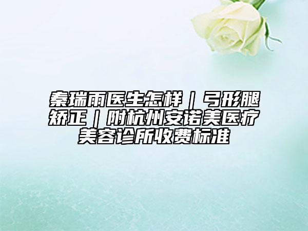 秦瑞雨医生怎样｜弓形腿矫正｜附杭州安诺美医疗美容诊所收费标准