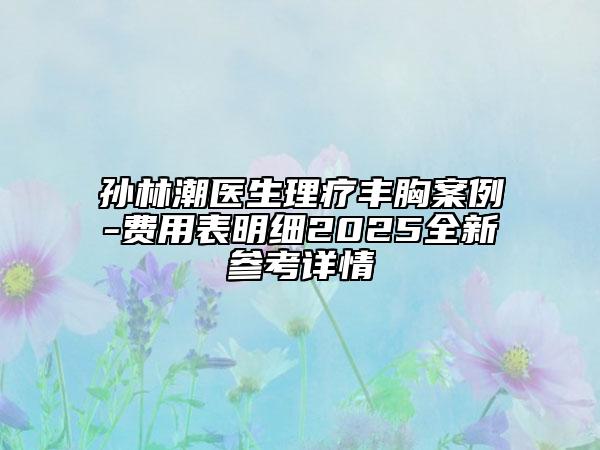 孙林潮医生理疗丰胸案例-费用表明细2025全新参考详情
