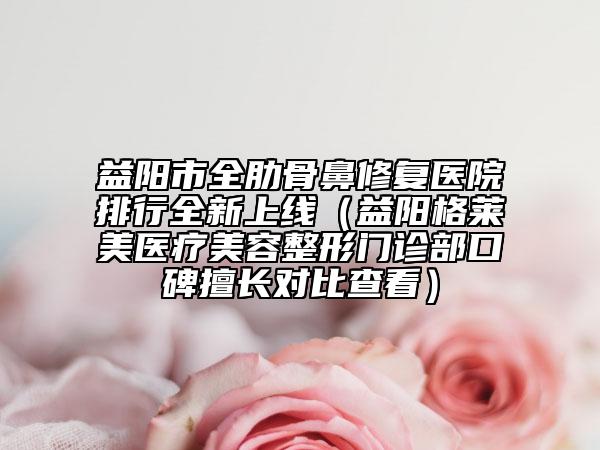 益阳市全肋骨鼻修复医院排行全新上线（益阳格莱美医疗美容整形门诊部口碑擅长对比查看）