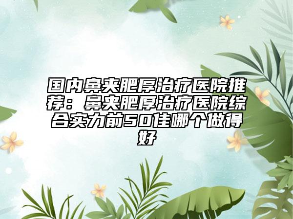国内鼻夹肥厚治疗医院推荐：鼻夹肥厚治疗医院综合实力前50佳哪个做得好