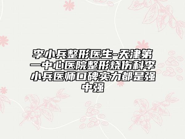 李小兵整形医生-天津第一中心医院整形烧伤科李小兵医师口碑实力都是强中强