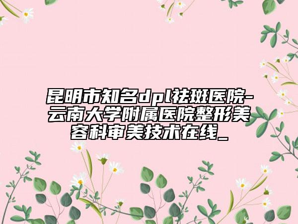 昆明市知名dpl祛斑医院-云南大学附属医院整形美容科审美技术在线_