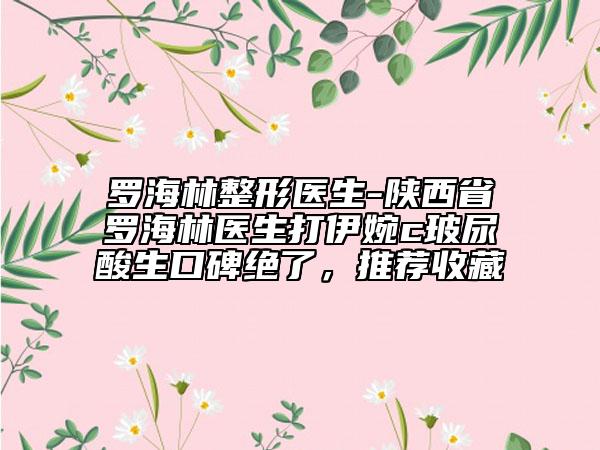 罗海林整形医生-陕西省罗海林医生打伊婉c玻尿酸生口碑绝了，推荐收藏